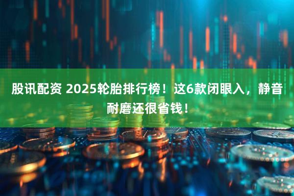 股讯配资 2025轮胎排行榜！这6款闭眼入，静音耐磨还很省钱！