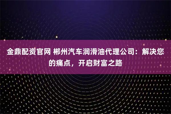 金鼎配资官网 郴州汽车润滑油代理公司：解决您的痛点，开启财富之路