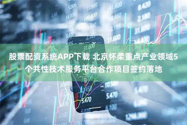 股票配资系统APP下载 北京怀柔重点产业领域5个共性技术服务平台合作项目签约落地