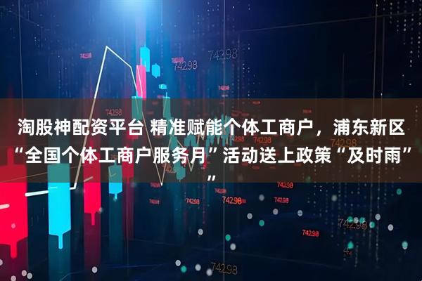 淘股神配资平台 精准赋能个体工商户，浦东新区“全国个体工商户服务月”活动送上政策“及时雨”