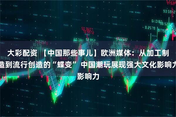 大彩配资 【中国那些事儿】欧洲媒体：从加工制造到流行创造的“蝶变” 中国潮玩展现强大文化影响力