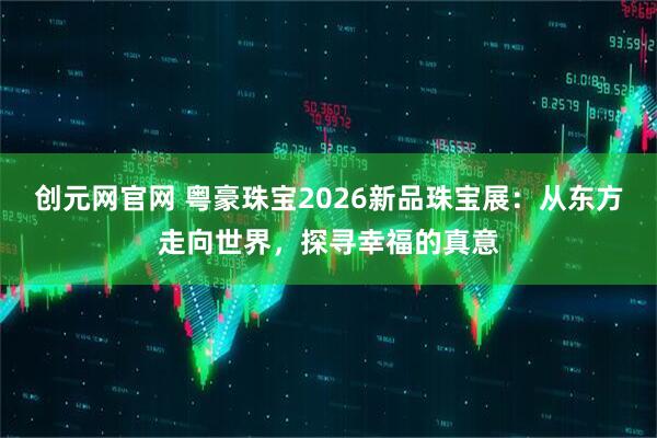 创元网官网 粤豪珠宝2026新品珠宝展：从东方走向世界，探寻幸福的真意