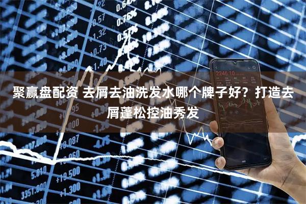 聚赢盘配资 去屑去油洗发水哪个牌子好？打造去屑蓬松控油秀发
