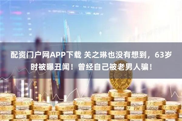 配资门户网APP下载 关之琳也没有想到，63岁时被曝丑闻！曾经自己被老男人骗！