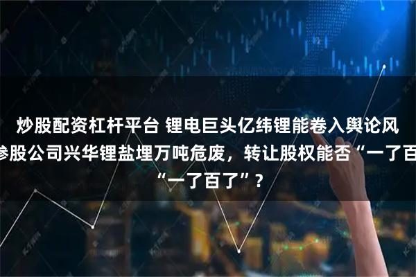 炒股配资杠杆平台 锂电巨头亿纬锂能卷入舆论风暴：参股公司兴华锂盐埋万吨危废，转让股权能否“一了百了”？