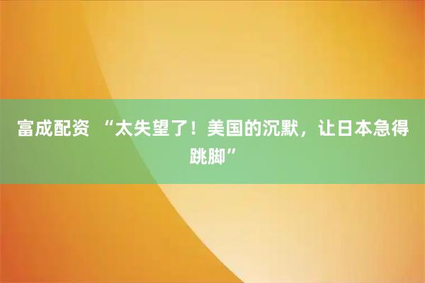 富成配资  “太失望了！美国的沉默，让日本急得跳脚”