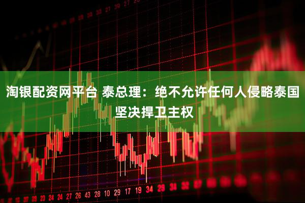 淘银配资网平台 泰总理：绝不允许任何人侵略泰国 坚决捍卫主权