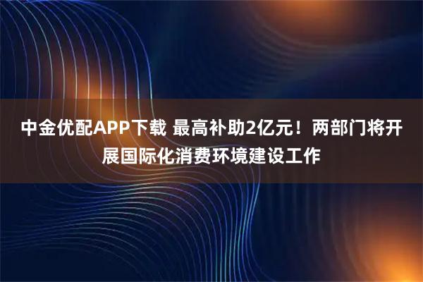 中金优配APP下载 最高补助2亿元！两部门将开展国际化消费环境建设工作