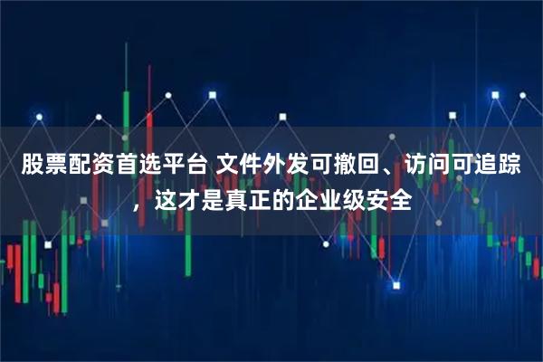 股票配资首选平台 文件外发可撤回、访问可追踪，这才是真正的企业级安全
