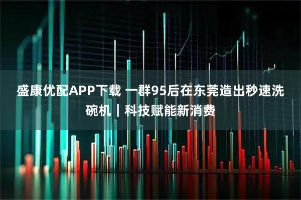 盛康优配APP下载 一群95后在东莞造出秒速洗碗机｜科技赋能新消费