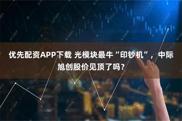 优先配资APP下载 光模块最牛“印钞机”，中际旭创股价见顶了吗？