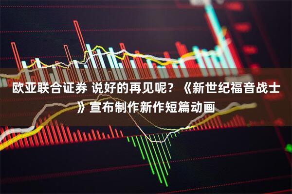 欧亚联合证券 说好的再见呢？《新世纪福音战士》宣布制作新作短篇动画