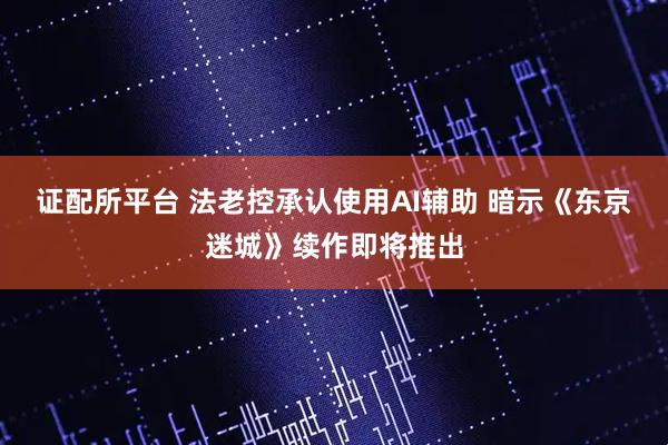 证配所平台 法老控承认使用AI辅助 暗示《东京迷城》续作即将推出
