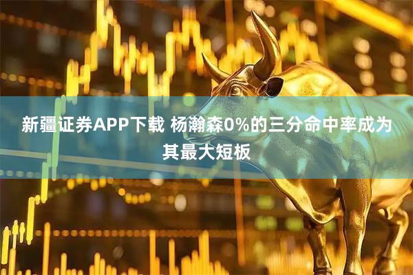 新疆证券APP下载 杨瀚森0%的三分命中率成为其最大短板