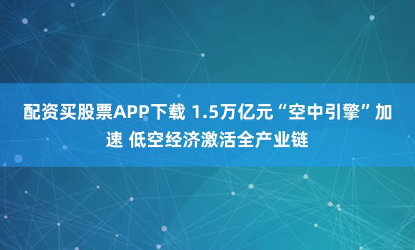 配资买股票APP下载 1.5万亿元“空中引擎”加速 低空经济激活全产业链