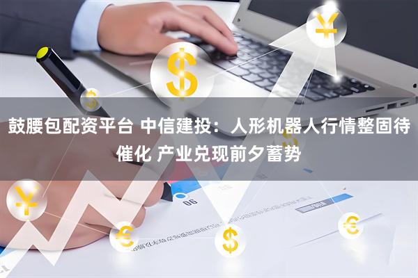 鼓腰包配资平台 中信建投：人形机器人行情整固待催化 产业兑现前夕蓄势