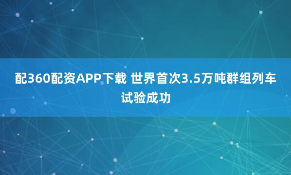 配360配资APP下载 世界首次3.5万吨群组列车试验成功
