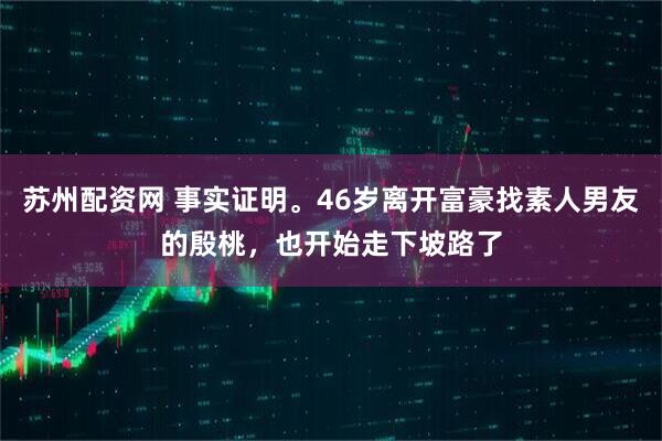 苏州配资网 事实证明。46岁离开富豪找素人男友的殷桃，也开始走下坡路了