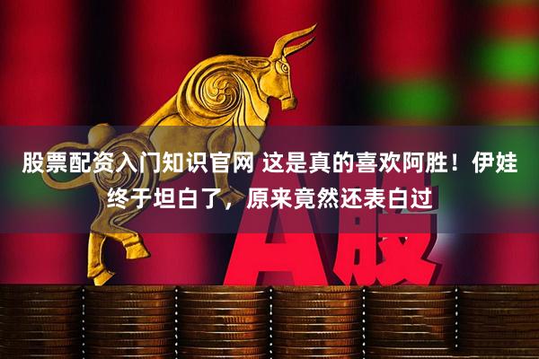股票配资入门知识官网 这是真的喜欢阿胜！伊娃终于坦白了，原来竟然还表白过