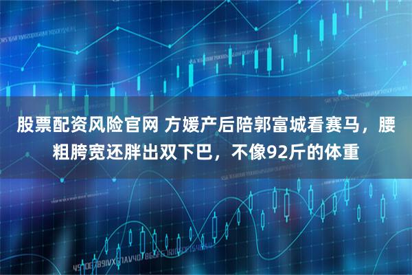 股票配资风险官网 方媛产后陪郭富城看赛马，腰粗胯宽还胖出双下巴，不像92斤的体重
