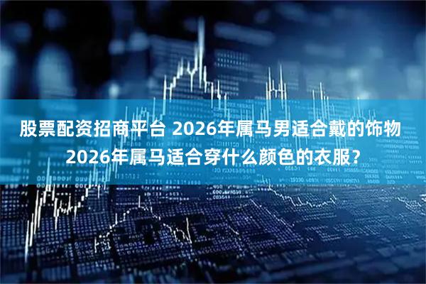 股票配资招商平台 2026年属马男适合戴的饰物 2026年属马适合穿什么颜色的衣服？