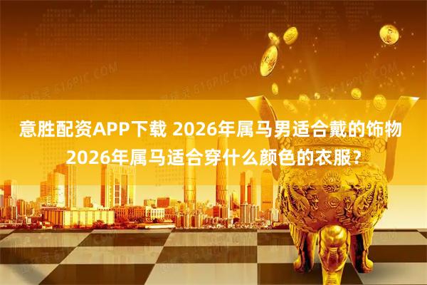意胜配资APP下载 2026年属马男适合戴的饰物 2026年属马适合穿什么颜色的衣服？