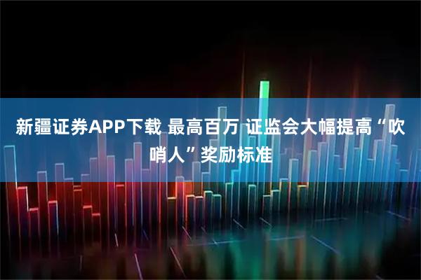 新疆证券APP下载 最高百万 证监会大幅提高“吹哨人”奖励标准