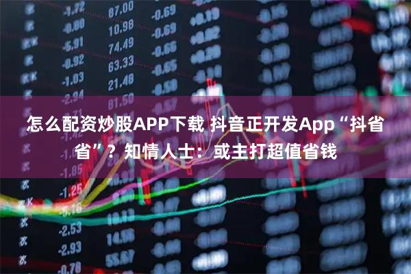 怎么配资炒股APP下载 抖音正开发App“抖省省”？知情人士：或主打超值省钱