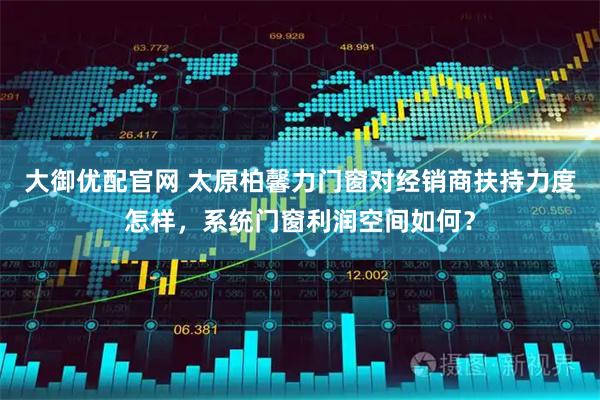 大御优配官网 太原柏馨力门窗对经销商扶持力度怎样，系统门窗利润空间如何？