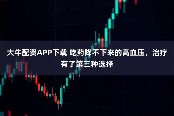 大牛配资APP下载 吃药降不下来的高血压，治疗有了第三种选择