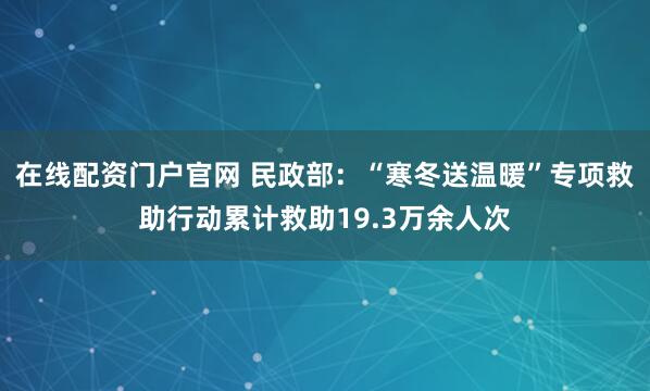 在线配资门户官网 民政部:“寒冬送温暖”专项救助行动累计救助19.3万余人次