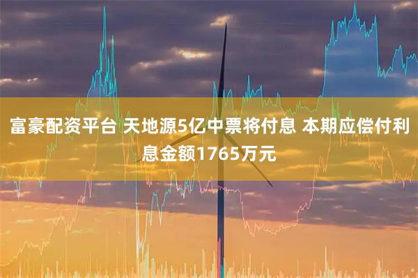 富豪配资平台 天地源5亿中票将付息 本期应偿付利息金额1765万元