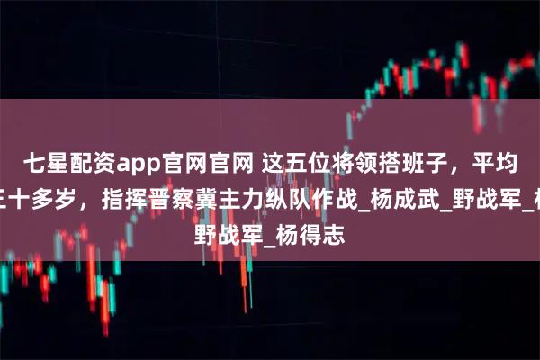 七星配资app官网官网 这五位将领搭班子，平均年龄三十多岁，指挥晋察冀主力纵队作战_杨成武_野战军_杨得志