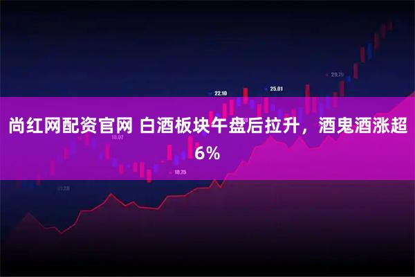 尚红网配资官网 白酒板块午盘后拉升，酒鬼酒涨超6%