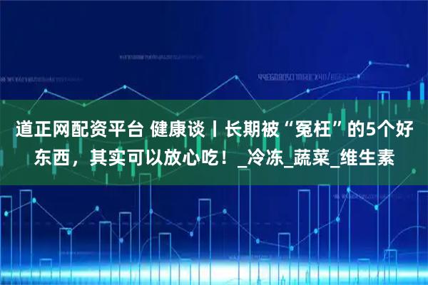 道正网配资平台 健康谈丨长期被“冤枉”的5个好东西，其实可以放心吃！_冷冻_蔬菜_维生素