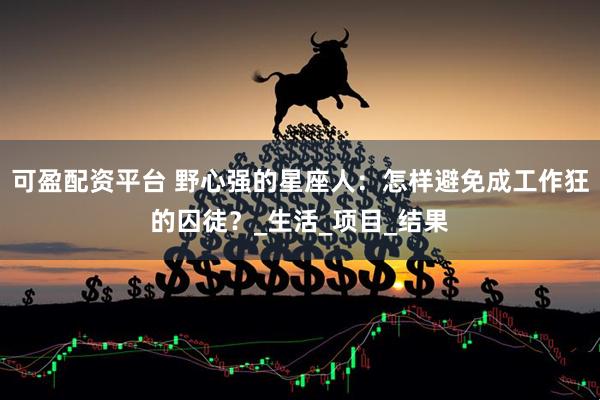 可盈配资平台 野心强的星座人：怎样避免成工作狂的囚徒？_生活_项目_结果