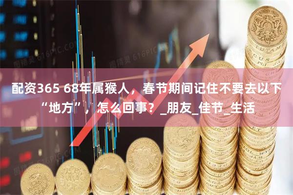 配资365 68年属猴人，春节期间记住不要去以下“地方”，怎么回事？_朋友_佳节_生活