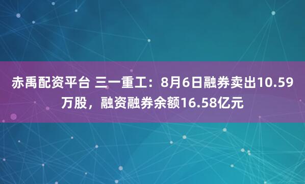 赤禹配资平台 三一重工：8月6日融券卖出10.59万股，融资融券余额16.58亿元
