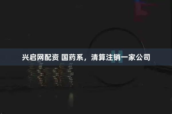 兴启网配资 国药系，清算注销一家公司