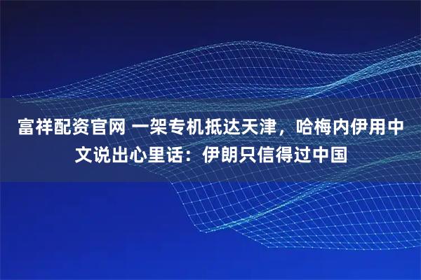 富祥配资官网 一架专机抵达天津，哈梅内伊用中文说出心里话：伊朗只信得过中国