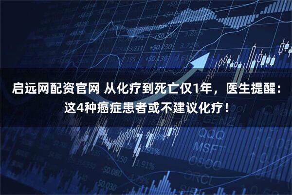 启远网配资官网 从化疗到死亡仅1年，医生提醒：这4种癌症患者或不建议化疗！