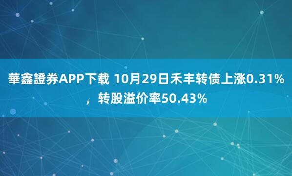 華鑫證券APP下载 10月29日禾丰转债上涨0.31%，转股溢价率50.43%