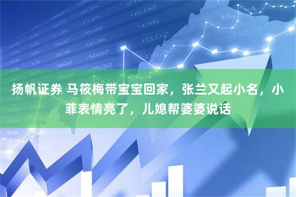 扬帆证券 马筱梅带宝宝回家，张兰又起小名，小菲表情亮了，儿媳帮婆婆说话